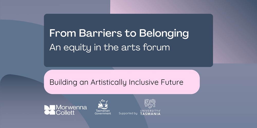A promotional banner with abstract shapes in blue, purple, and pink tones. It displays the text: “From Barriers to Belonging – An equity in the arts forum” and below, “Building an Artistically Inclusive Future.” Logos for Morwenna Collett, Tasmanian Government, and University of Tasmania appear at the bottom.